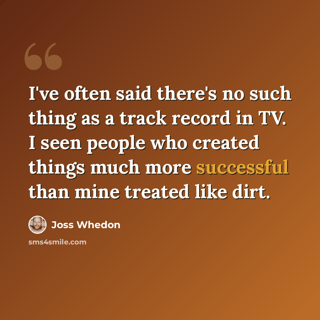 “I've often said there's no such thing as a track record in TV. I seen people who created things much more successful than mine treated like dirt.” quote by Joss Whedon