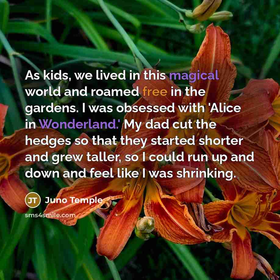 “As kids, we lived in this magical world and roamed free in the gardens. I was obsessed with 'Alice in Wonderland.' My dad cut the hedges so that they started shorter and grew taller, so I could run up and down and feel like I was shrinking.” quote by Juno Temple