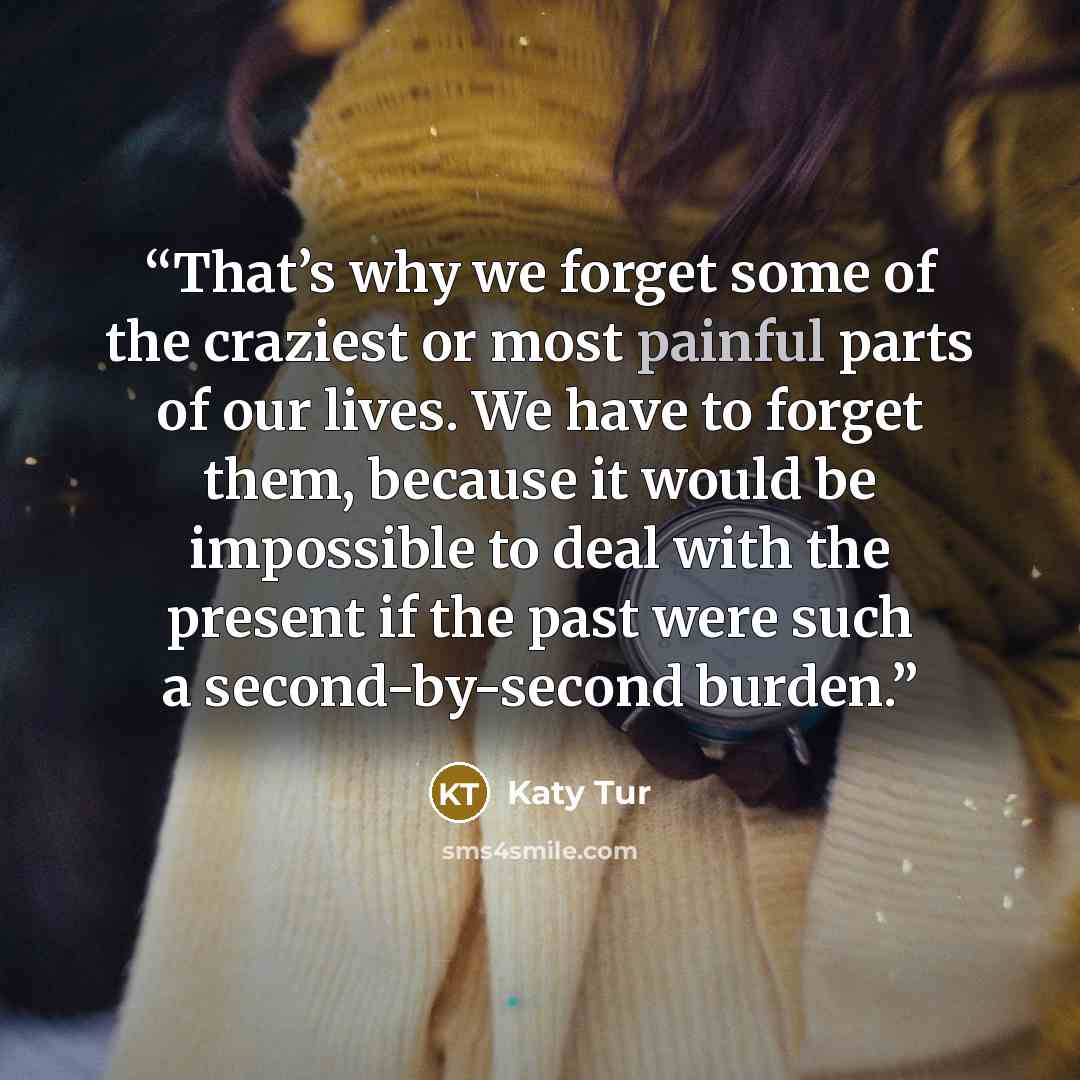 “That’s why we forget some of the craziest or most painful parts of our lives. We have to forget them, because it would be impossible to deal with the present if the past were such a second-by-second burden.” quote by Katy Tur