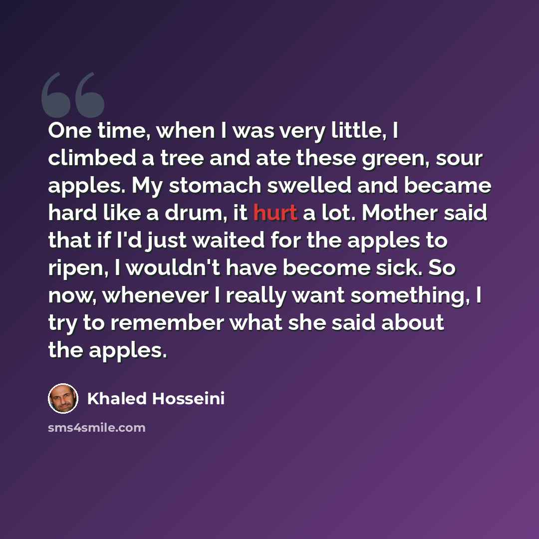 “One time, when I was very little, I climbed a tree and ate these green, sour apples. My stomach swelled and became hard like a drum, it hurt a lot. Mother said that if I'd just waited for the apples to ripen, I wouldn't have become sick. So now, whenever I really want something, I try to remember…” quote by Khaled Hosseini
