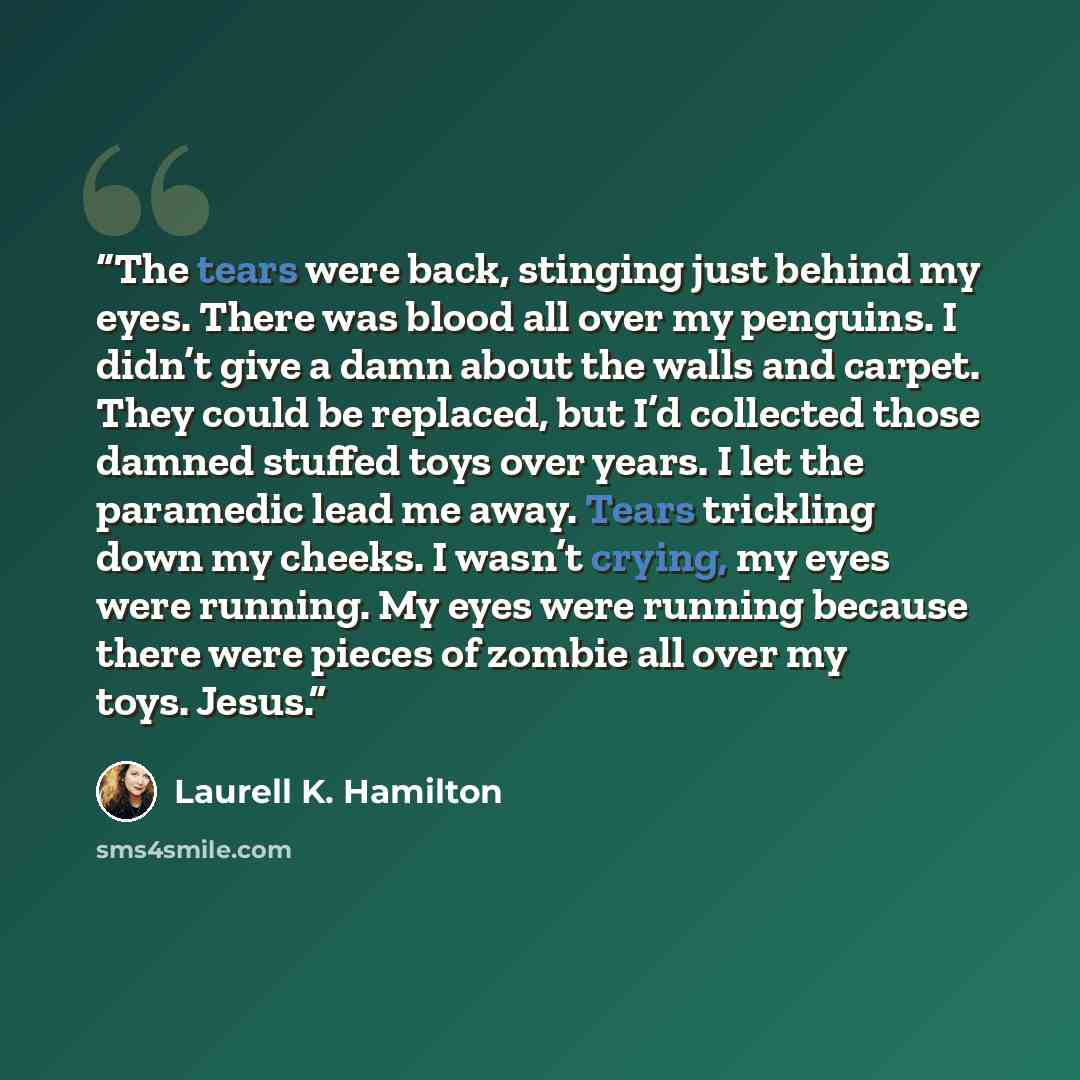 “The tears were back, stinging just behind my eyes. There was blood all over my penguins. I didn’t give a damn about the walls and carpet. They could be replaced, but I’d collected those damned stuffed toys over years. I let the paramedic lead me away. Tears trickling down my cheeks. I wasn’t…” quote by Laurell K. Hamilton