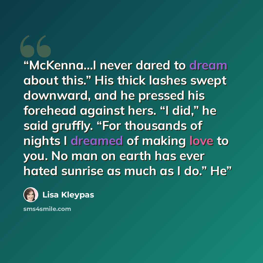 “McKenna…I never dared to dream about this.” His thick lashes swept downward, and he pressed his forehead against hers. “I did,” he said gruffly. “For thousands of nights I dreamed of making love to you. No man on earth has ever hated sunrise as much as I do.” He” quote by Lisa Kleypas