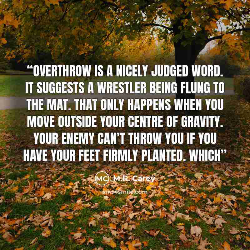“Overthrow is a nicely judged word. It suggests a wrestler being flung to the mat. That only happens when you move outside your centre of gravity. Your enemy can’t throw you if you have your feet firmly planted. Which” quote by M.R. Carey