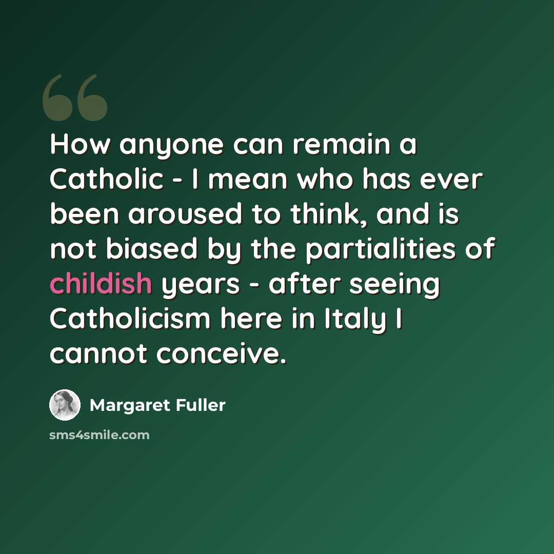 “How anyone can remain a Catholic - I mean who has ever been aroused to think, and is not biased by the partialities of childish years - after seeing Catholicism here in Italy I cannot conceive.” quote by Margaret Fuller