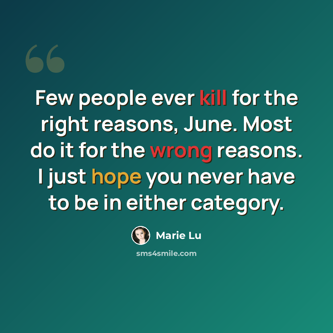 “Few people ever kill for the right reasons, June. Most do it for the wrong reasons. I just hope you never have to be in either category.” quote by Marie Lu