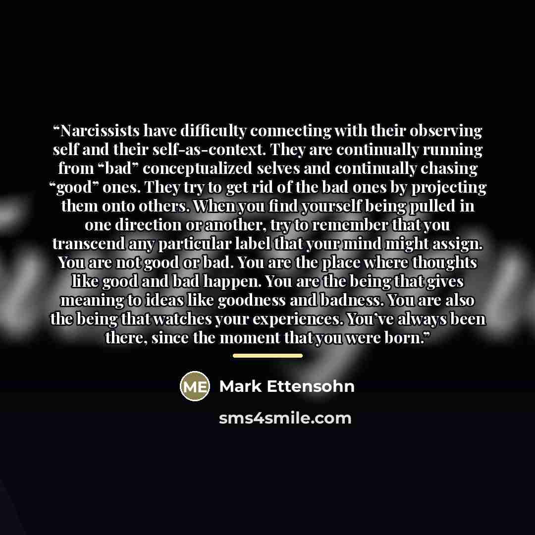“Narcissists have difficulty connecting with their observing self and their self-as-context. They are continually running from “bad” conceptualized selves and continually chasing “good” ones. They try to get rid of the bad ones by projecting them onto others. When you find yourself being pulled in…” quote by Mark Ettensohn