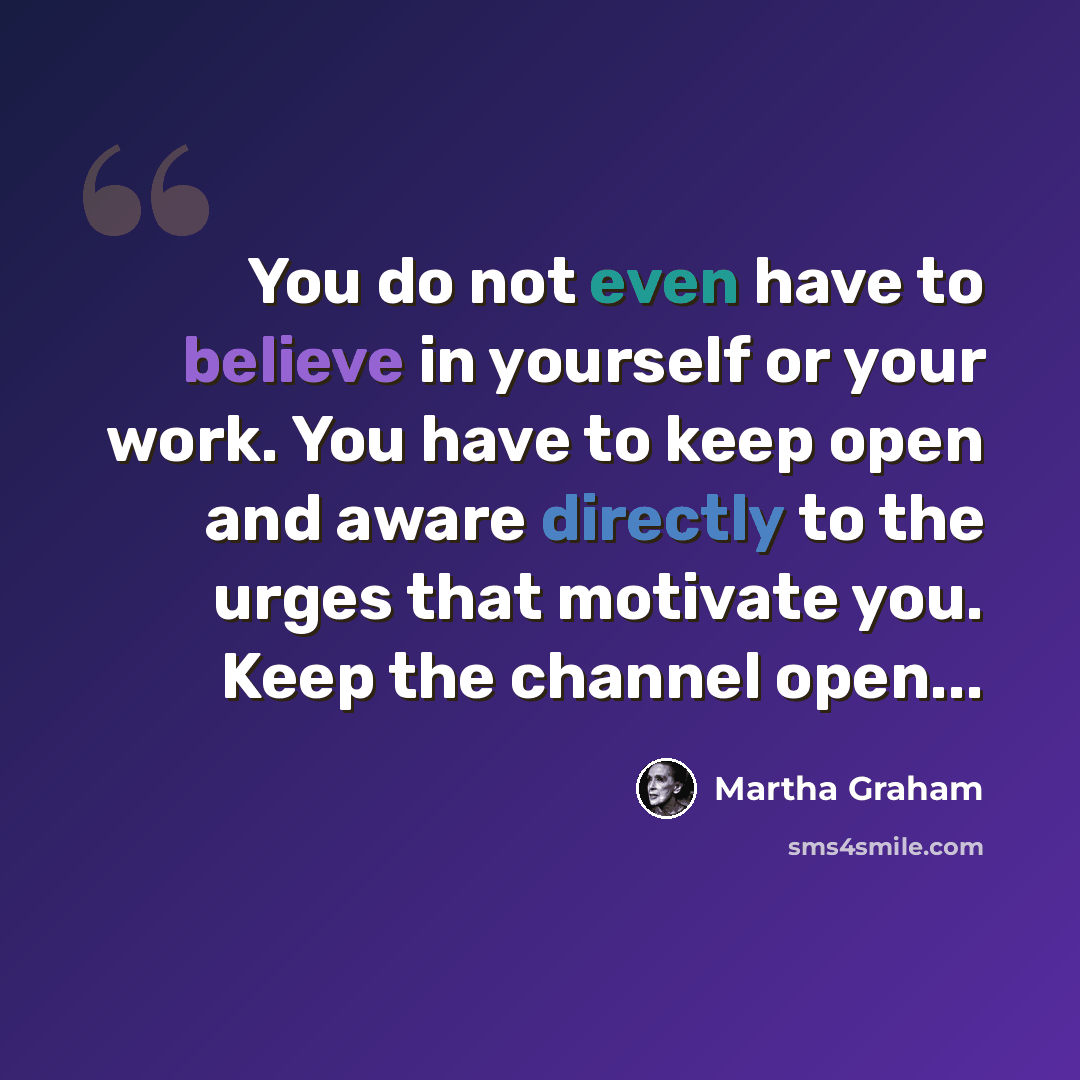 “You do not even have to believe in yourself or your work. You have to keep open and aware directly to the urges that motivate you. Keep the channel open...” quote by Martha Graham