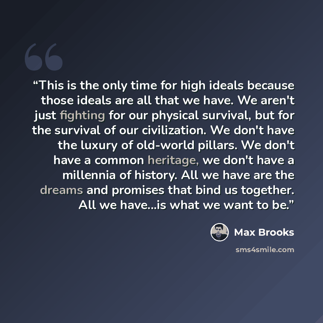“This is the only time for high ideals because those ideals are all that we have. We aren't just fighting for our physical survival, but for the survival of our civilization. We don't have the luxury of old-world pillars. We don't have a common heritage, we don't have a millennia of history. All we…” quote by Max Brooks