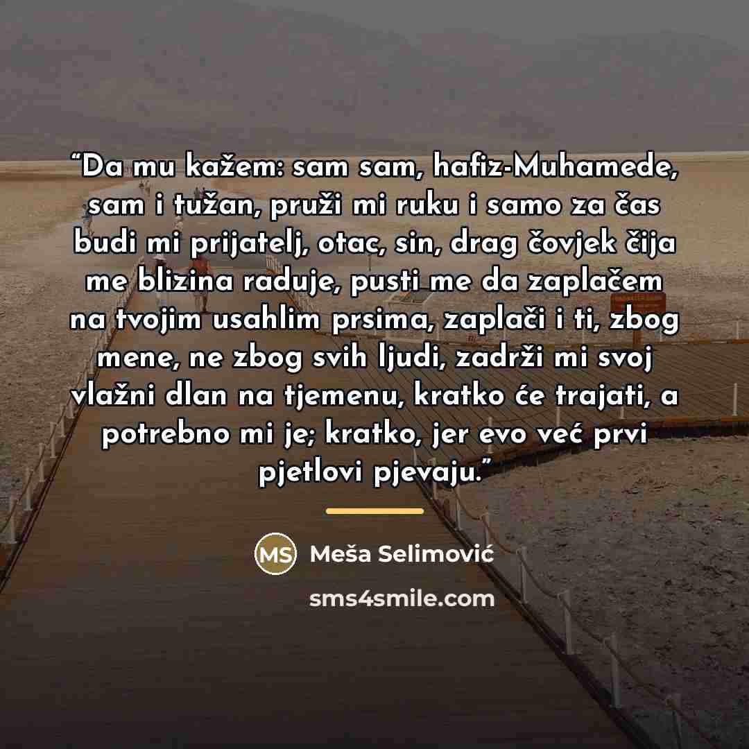 “Da mu kažem: sam sam, hafiz-Muhamede, sam i tužan, pruži mi ruku i samo za čas budi mi prijatelj, otac, sin, drag čovjek čija me blizina raduje, pusti me da zaplačem na tvojim usahlim prsima, zaplači i ti, zbog mene, ne zbog svih ljudi, zadrži mi svoj vlažni dlan na tjemenu, kratko će trajati, a…” quote by Meša Selimović