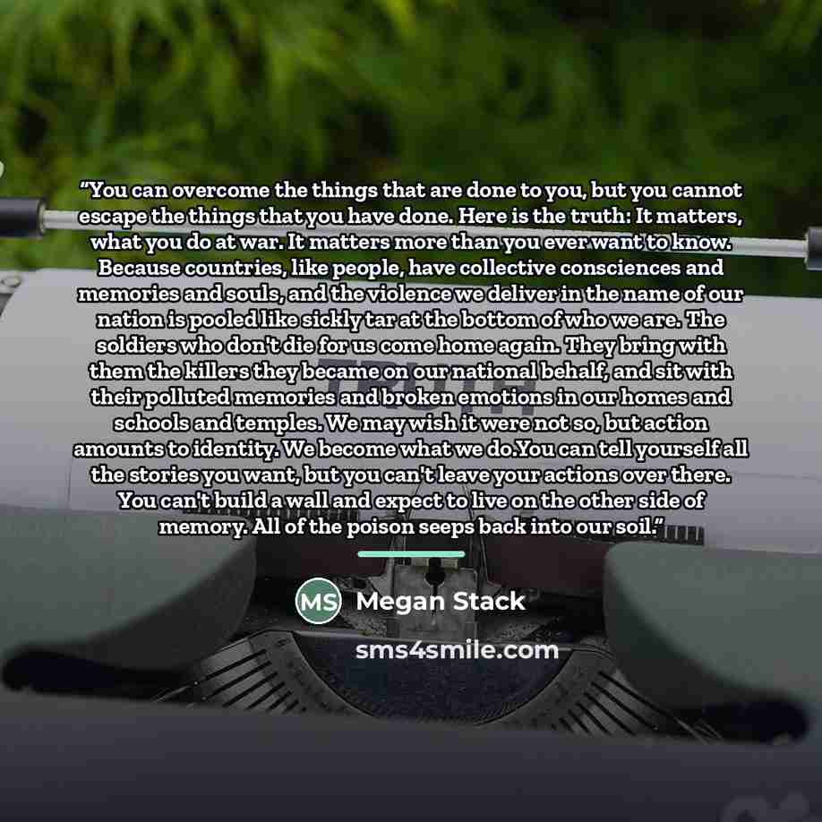 “You can overcome the things that are done to you, but you cannot escape the things that you have done. Here is the truth: It matters, what you do at war. It matters more than you ever want to know. Because countries, like people, have collective consciences and memories and souls, and the violence…” quote by Megan Stack
