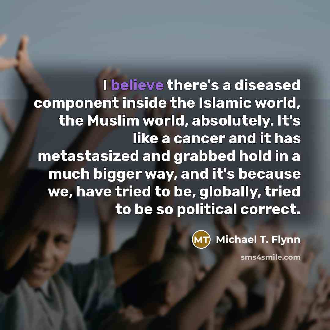 “I believe there's a diseased component inside the Islamic world, the Muslim world, absolutely. It's like a cancer and it has metastasized and grabbed hold in a much bigger way, and it's because we, have tried to be, globally, tried to be so political correct.” quote by Michael T. Flynn