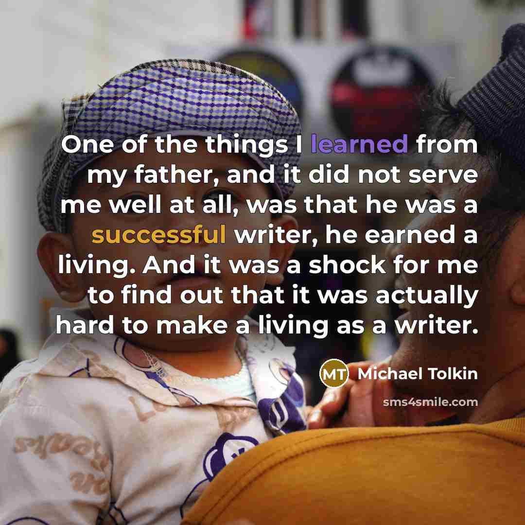 “One of the things I learned from my father, and it did not serve me well at all, was that he was a successful writer, he earned a living. And it was a shock for me to find out that it was actually hard to make a living as a writer.” quote by Michael Tolkin