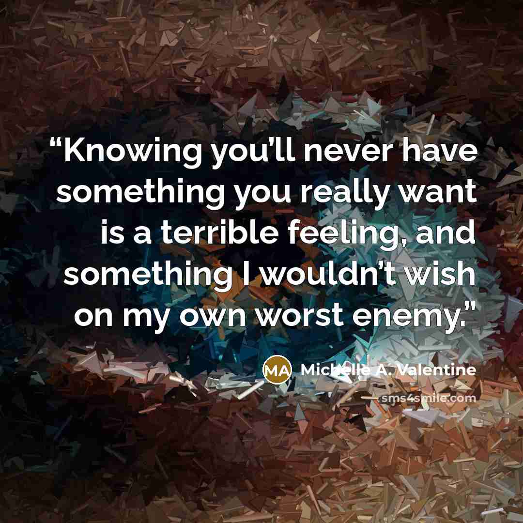 “Knowing you’ll never have something you really want is a terrible feeling, and something I wouldn’t wish on my own worst enemy.” quote by Michelle A. Valentine
