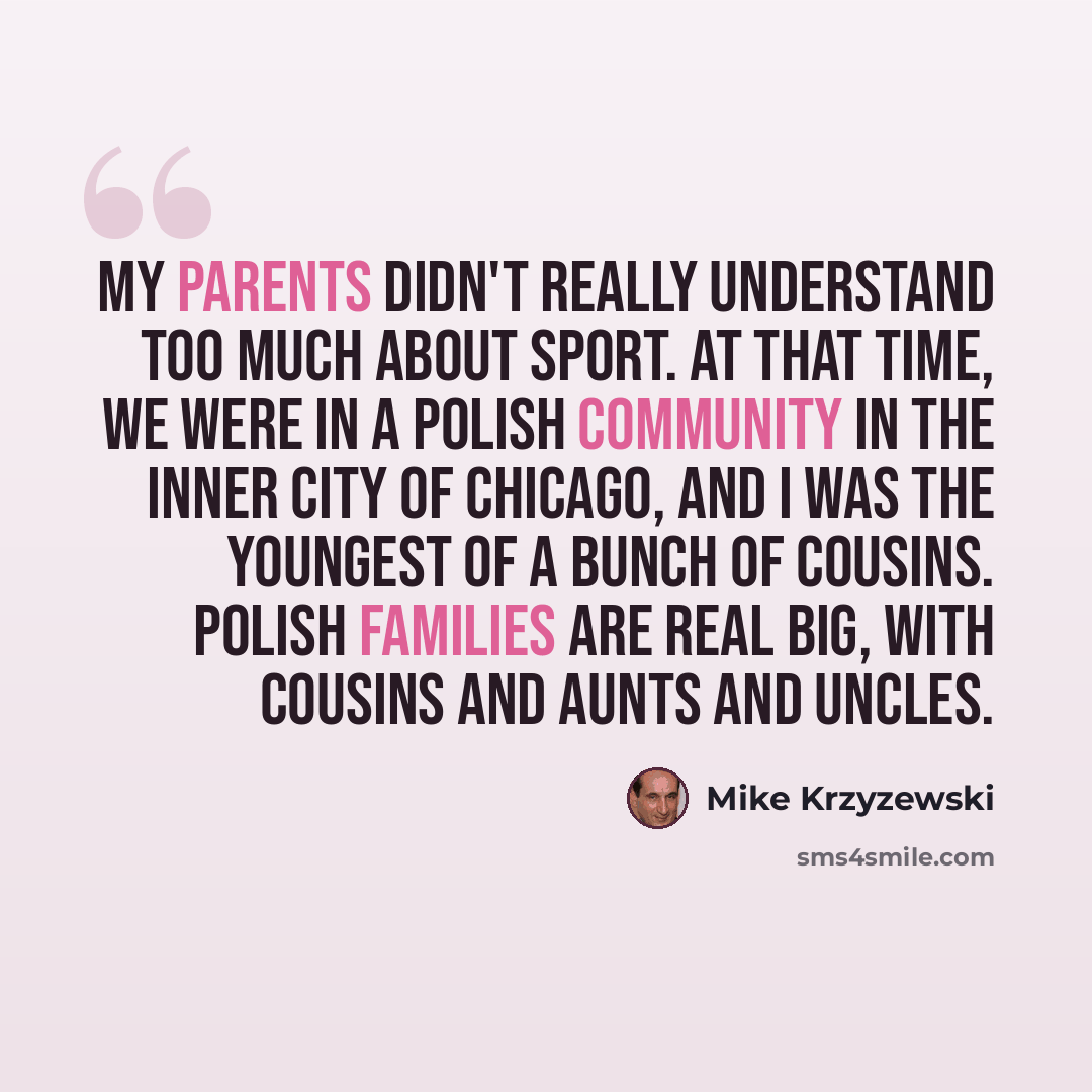 “My parents didn't really understand too much about sport. At that time, we were in a Polish community in the inner city of Chicago, and I was the youngest of a bunch of cousins. Polish families are real big, with cousins and aunts and uncles.” quote by Mike Krzyzewski