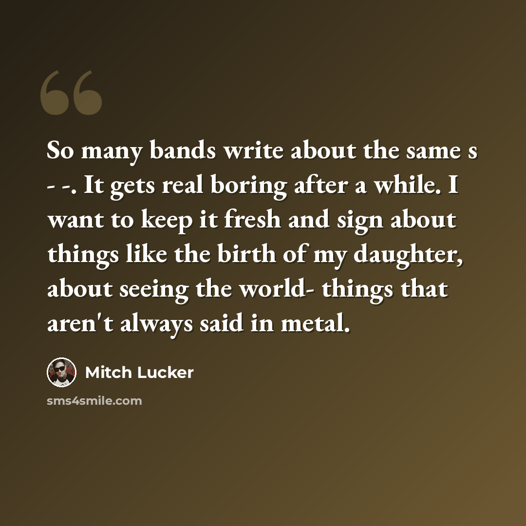 “So many bands write about the same s - -. It gets real boring after a while. I want to keep it fresh and sign about things like the birth of my daughter, about seeing the world- things that aren't always said in metal.” quote by Mitch Lucker