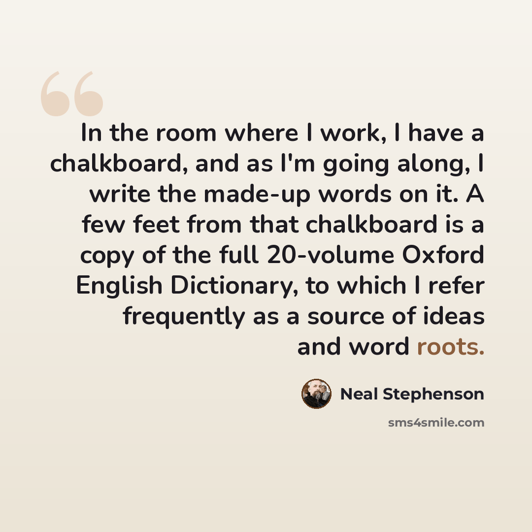 “In the room where I work, I have a chalkboard, and as I'm going along, I write the made-up words on it. A few feet from that chalkboard is a copy of the full 20-volume Oxford English Dictionary, to which I refer frequently as a source of ideas and word roots.” quote by Neal Stephenson