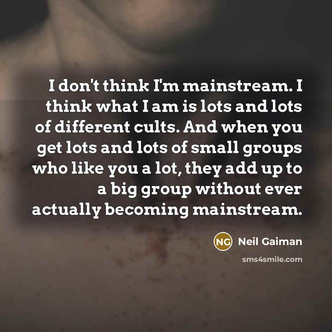 “I don't think I'm mainstream. I think what I am is lots and lots of different cults. And when you get lots and lots of small groups who like you a lot, they add up to a big group without ever actually becoming mainstream.” quote by Neil Gaiman