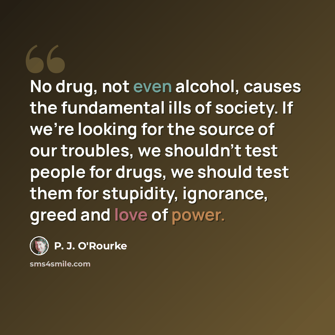“No drug, not even alcohol, causes the fundamental ills of society. If we're looking for the source of our troubles, we shouldn't test people for drugs, we should test them for stupidity, ignorance, greed and love of power.” quote by P. J. O'Rourke
