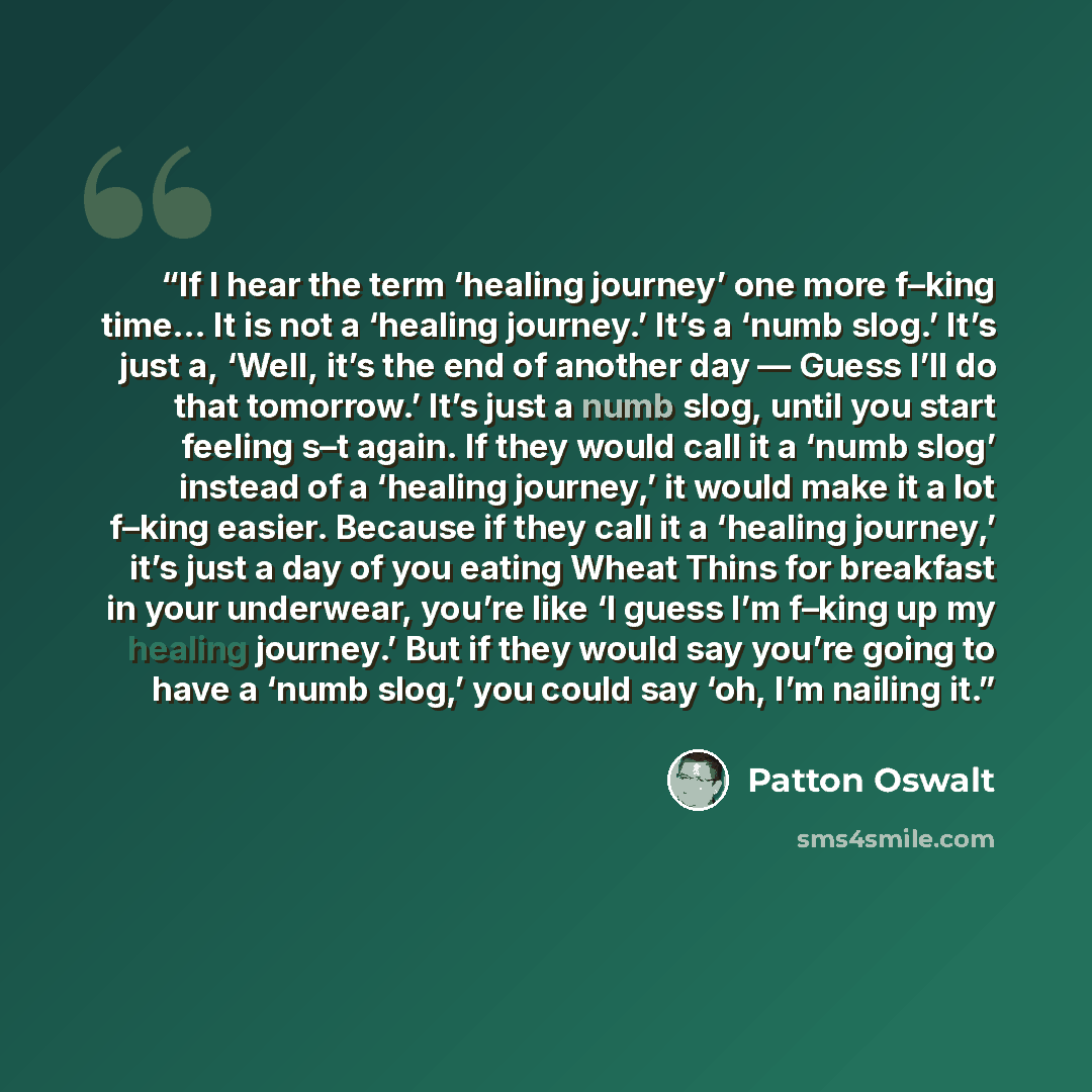 “If I hear the term ‘healing journey’ one more f–king time… It is not a ‘healing journey.’ It’s a ‘numb slog.’ It’s just a, ‘Well, it’s the end of another day — Guess I’ll do that tomorrow.’ It’s just a numb slog, until you start feeling s–t again. If they would call it a ‘numb slog’ instead of a…” quote by Patton Oswalt