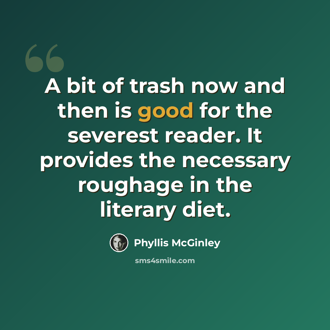 “A bit of trash now and then is good for the severest reader. It provides the necessary roughage in the literary diet.” quote by Phyllis McGinley