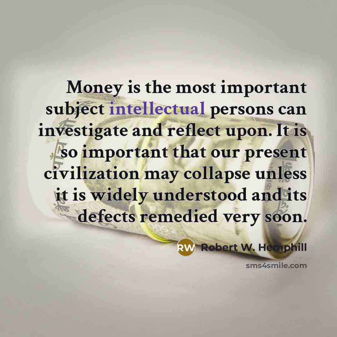“Money is the most important subject intellectual persons can investigate and reflect upon. It is so important that our present civilization may collapse unless it is widely understood and its defects remedied very soon.” quote by Robert W. Hemphill
