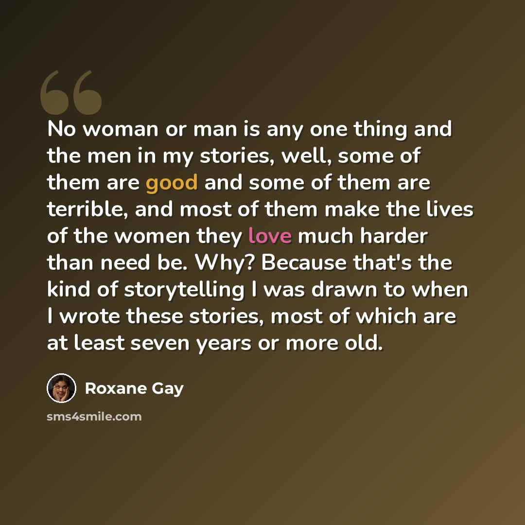 “No woman or man is any one thing and the men in my stories, well, some of them are good and some of them are terrible, and most of them make the lives of the women they love much harder than need be. Why? Because that's the kind of storytelling I was drawn to when I wrote these stories, most of…” quote by Roxane Gay