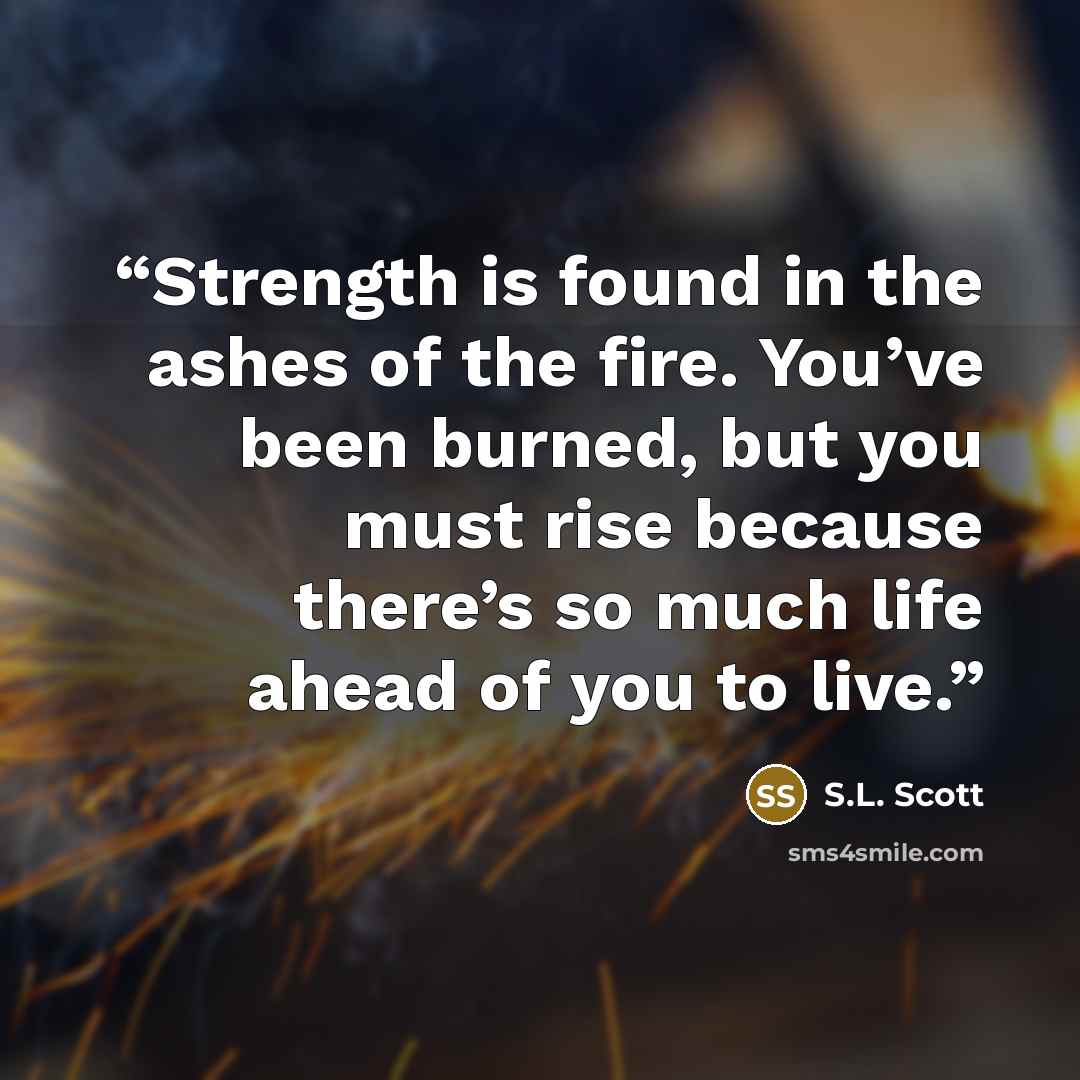 “Strength is found in the ashes of the fire. You’ve been burned, but you must rise because there’s so much life ahead of you to live.” quote by S.L. Scott