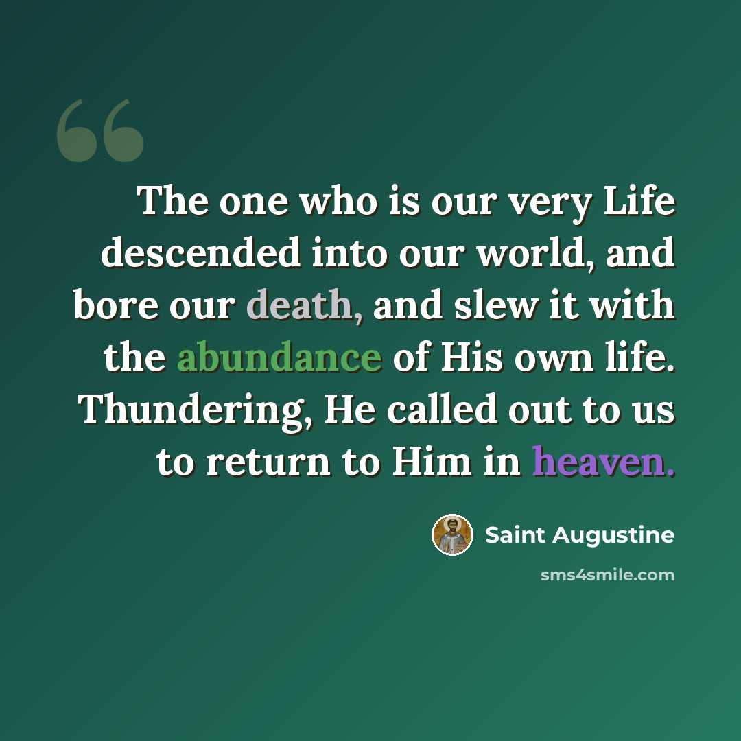“The one who is our very Life descended into our world, and bore our death, and slew it with the abundance of His own life. Thundering, He called out to us to return to Him in heaven.” quote by Saint Augustine