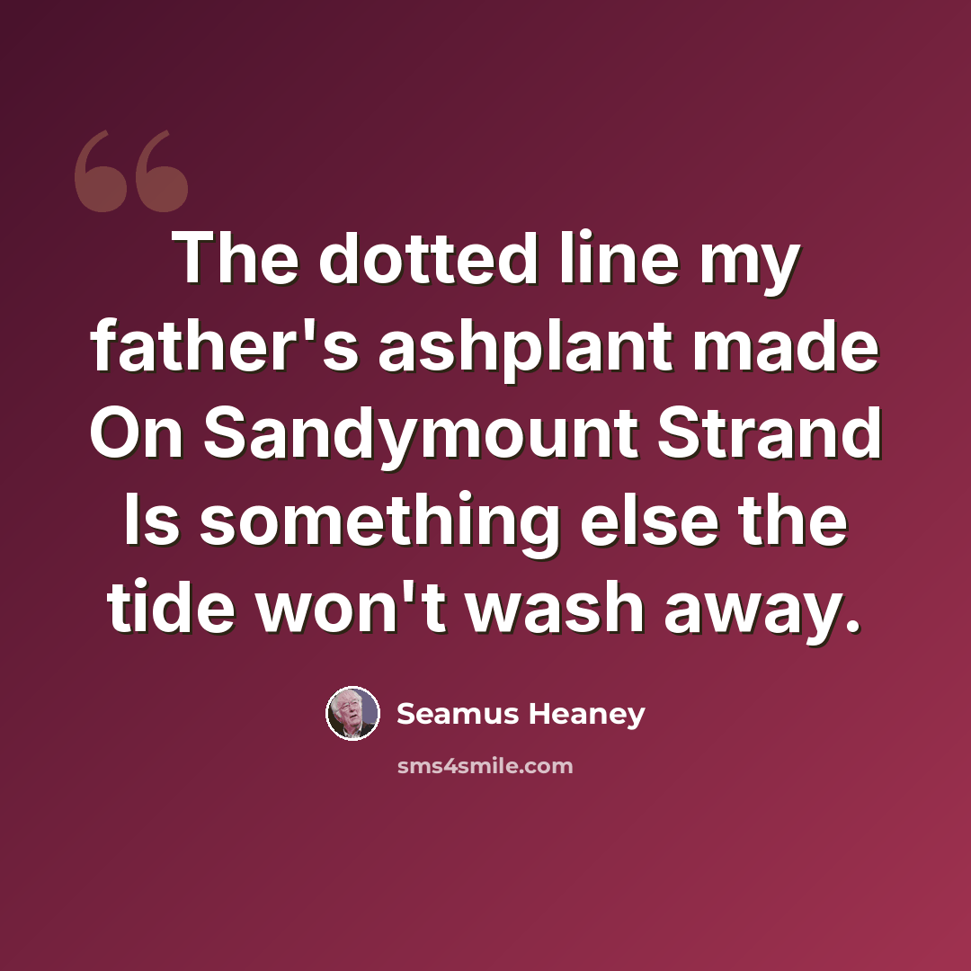 “The dotted line my father's ashplant made On Sandymount Strand Is something else the tide won't wash away.” quote by Seamus Heaney