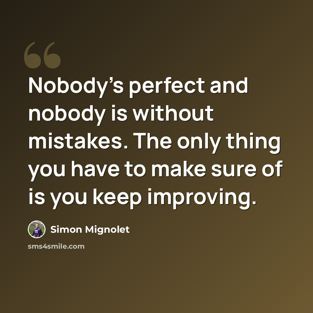 “Nobody's perfect and nobody is without mistakes. The only thing you have to make sure of is you keep improving.” quote by Simon Mignolet