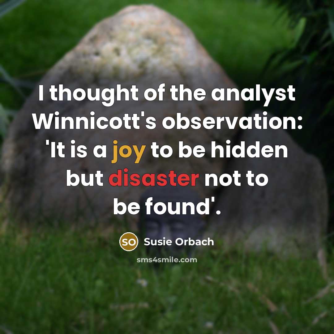 “I thought of the analyst Winnicott's observation: 'It is a joy to be hidden but disaster not to be found'.” quote by Susie Orbach