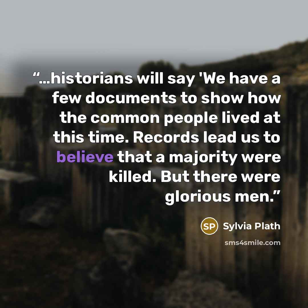 “…historians will say 'We have a few documents to show how the common people lived at this time. Records lead us to believe that a majority were killed. But there were glorious men.” quote by Sylvia Plath
