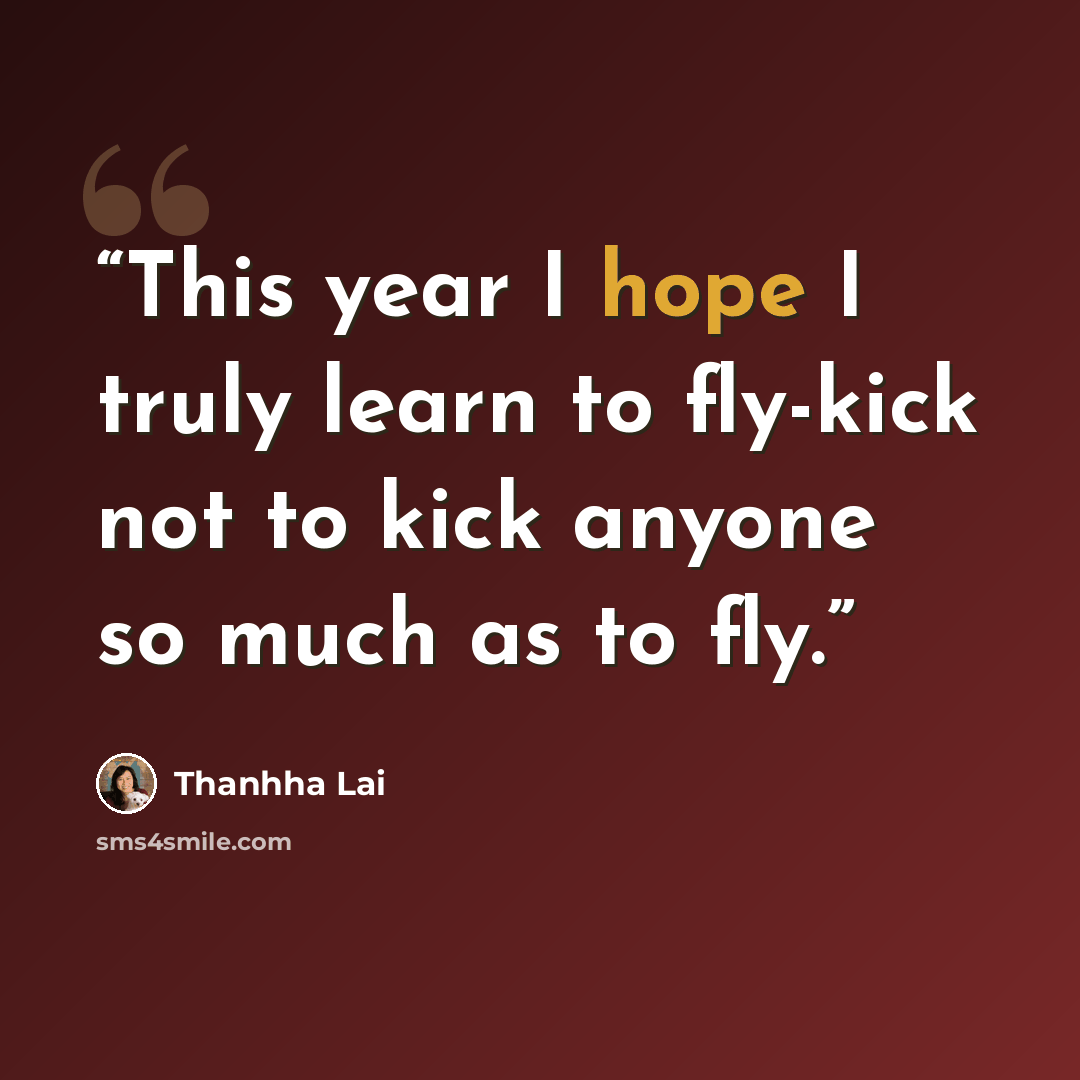 “This year I hope I truly learn to fly-kick not to kick anyone so much as to fly.” quote by Thanhha Lai