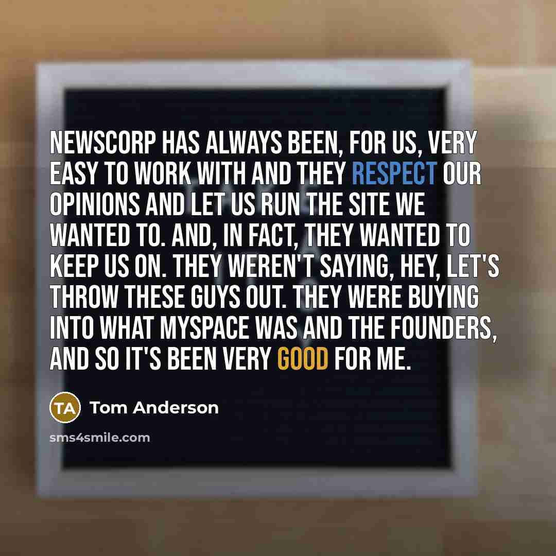 “Newscorp has always been, for us, very easy to work with and they respect our opinions and let us run the site we wanted to. And, in fact, they wanted to keep us on. They weren't saying, hey, let's throw these guys out. They were buying into what MySpace was and the founders, and so it's been very…” quote by Tom Anderson