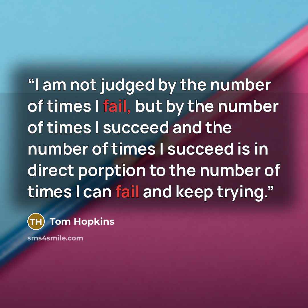 “I am not judged by the number of times I fail, but by the number of times I succeed and the number of times I succeed is in direct porption to the number of times I can fail and keep trying.” quote by Tom Hopkins