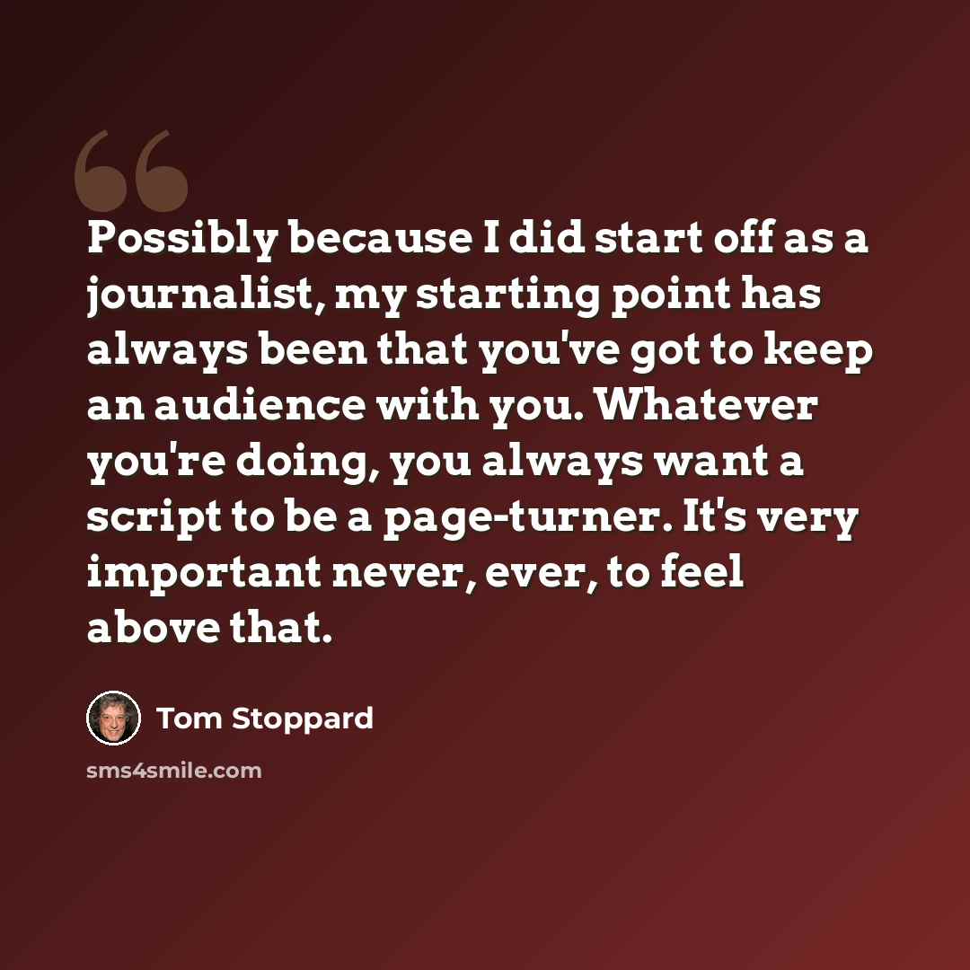 “Possibly because I did start off as a journalist, my starting point has always been that you've got to keep an audience with you. Whatever you're doing, you always want a script to be a page-turner. It's very important never, ever, to feel above that.” quote by Tom Stoppard