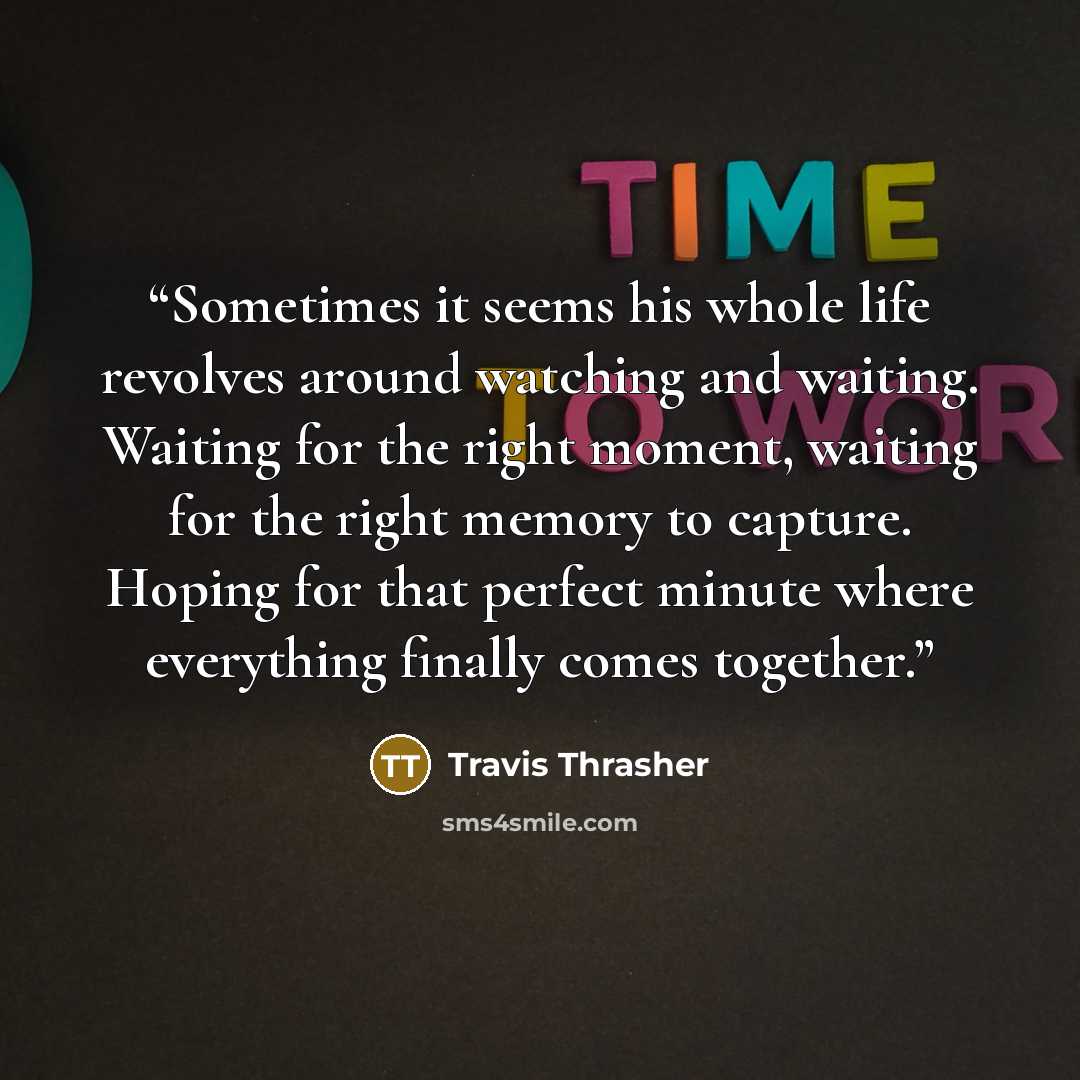 “Sometimes it seems his whole life revolves around watching and waiting. Waiting for the right moment, waiting for the right memory to capture. Hoping for that perfect minute where everything finally comes together.” quote by Travis Thrasher