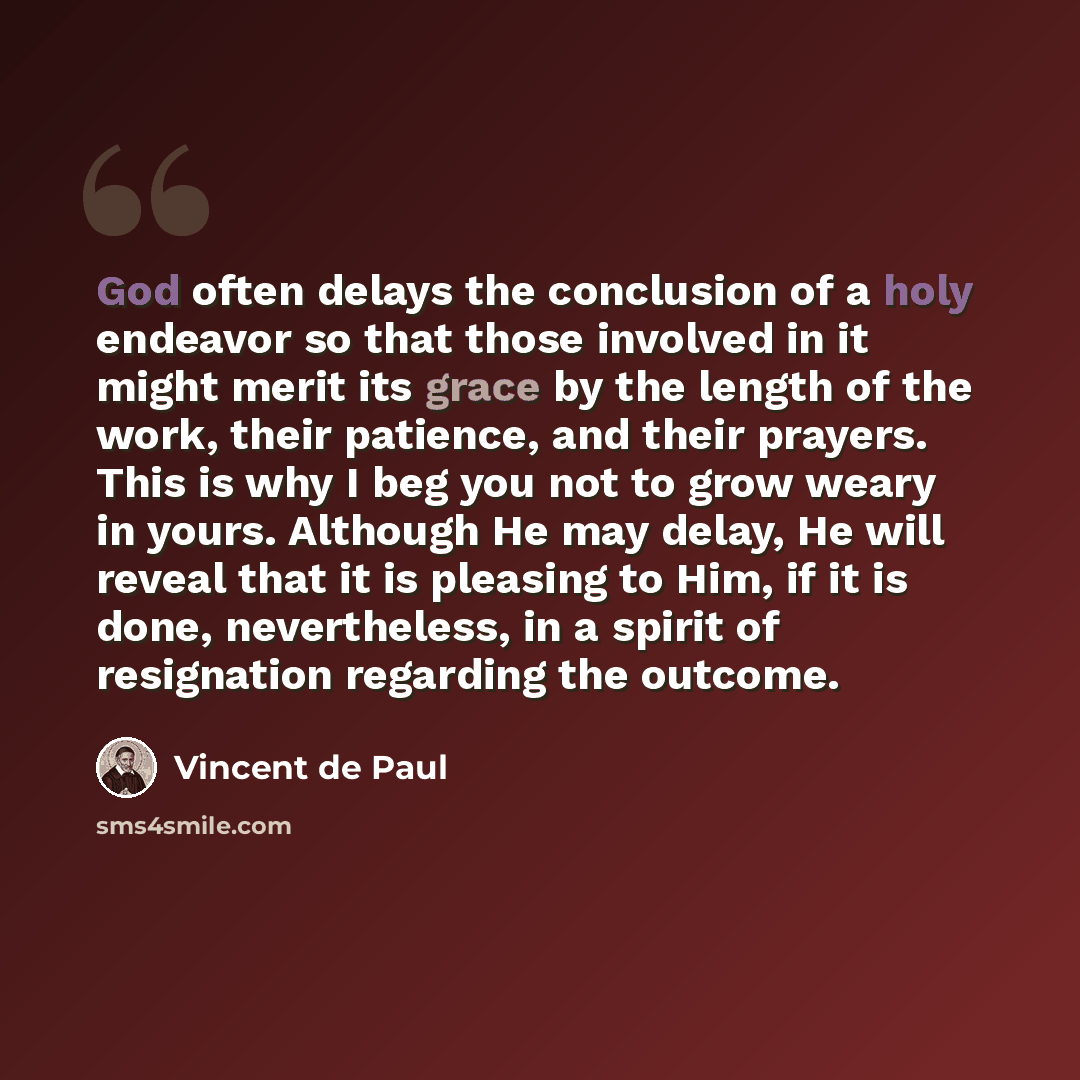 “God often delays the conclusion of a holy endeavor so that those involved in it might merit its grace by the length of the work, their patience, and their prayers. This is why I beg you not to grow weary in yours. Although He may delay, He will reveal that it is pleasing to Him, if it is done…” quote by Vincent de Paul