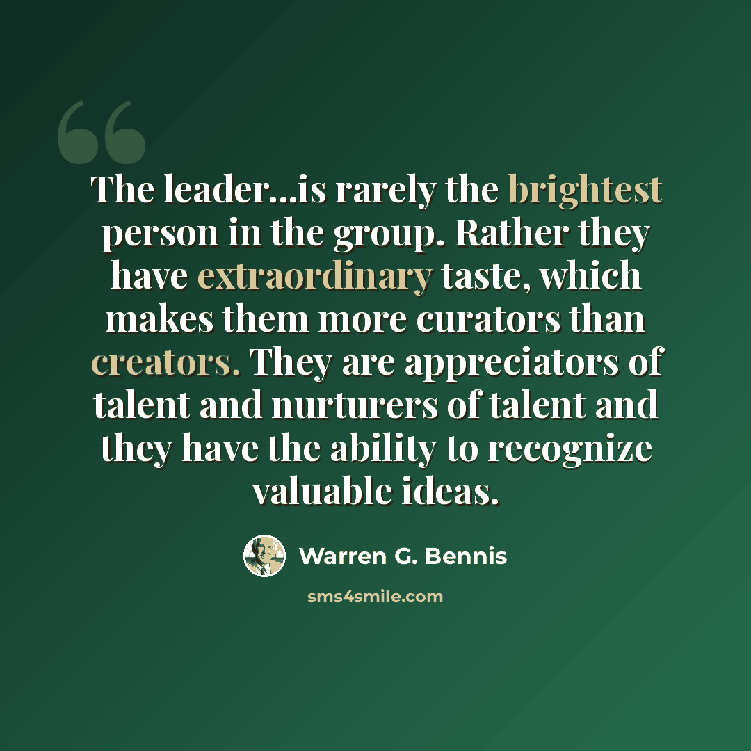 “The leader...is rarely the brightest person in the group. Rather they have extraordinary taste, which makes them more curators than creators. They are appreciators of talent and nurturers of talent and they have the ability to recognize valuable ideas.” quote by Warren G. Bennis