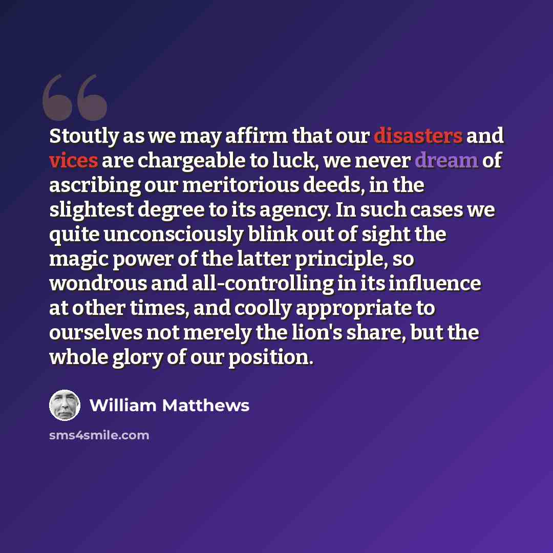 “Stoutly as we may affirm that our disasters and vices are chargeable to luck, we never dream of ascribing our meritorious deeds, in the slightest degree to its agency. In such cases we quite unconsciously blink out of sight the magic power of the latter principle, so wondrous and all-controlling…” quote by William Matthews