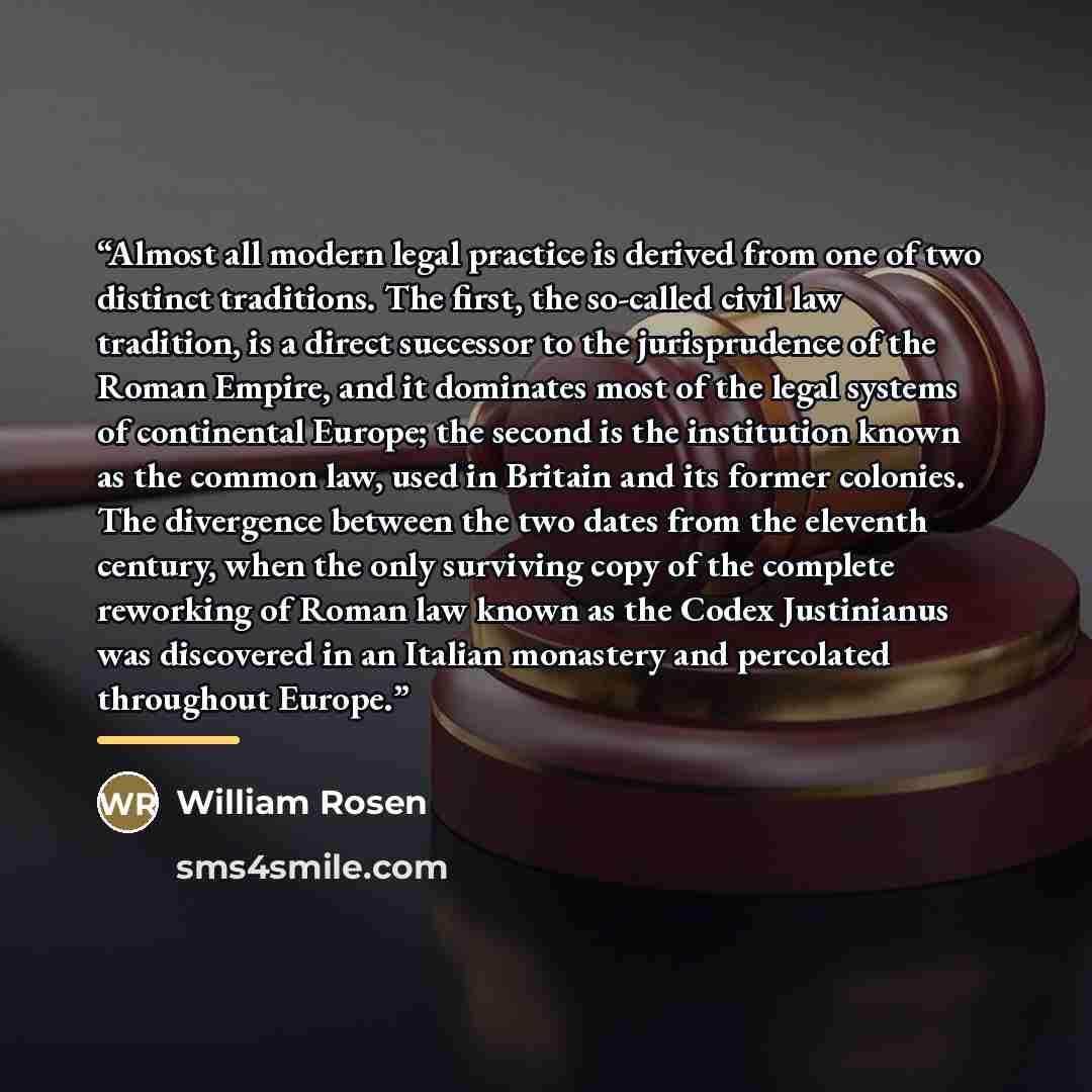 “Almost all modern legal practice is derived from one of two distinct traditions. The first, the so-called civil law tradition, is a direct successor to the jurisprudence of the Roman Empire, and it dominates most of the legal systems of continental Europe; the second is the institution known as…” quote by William Rosen