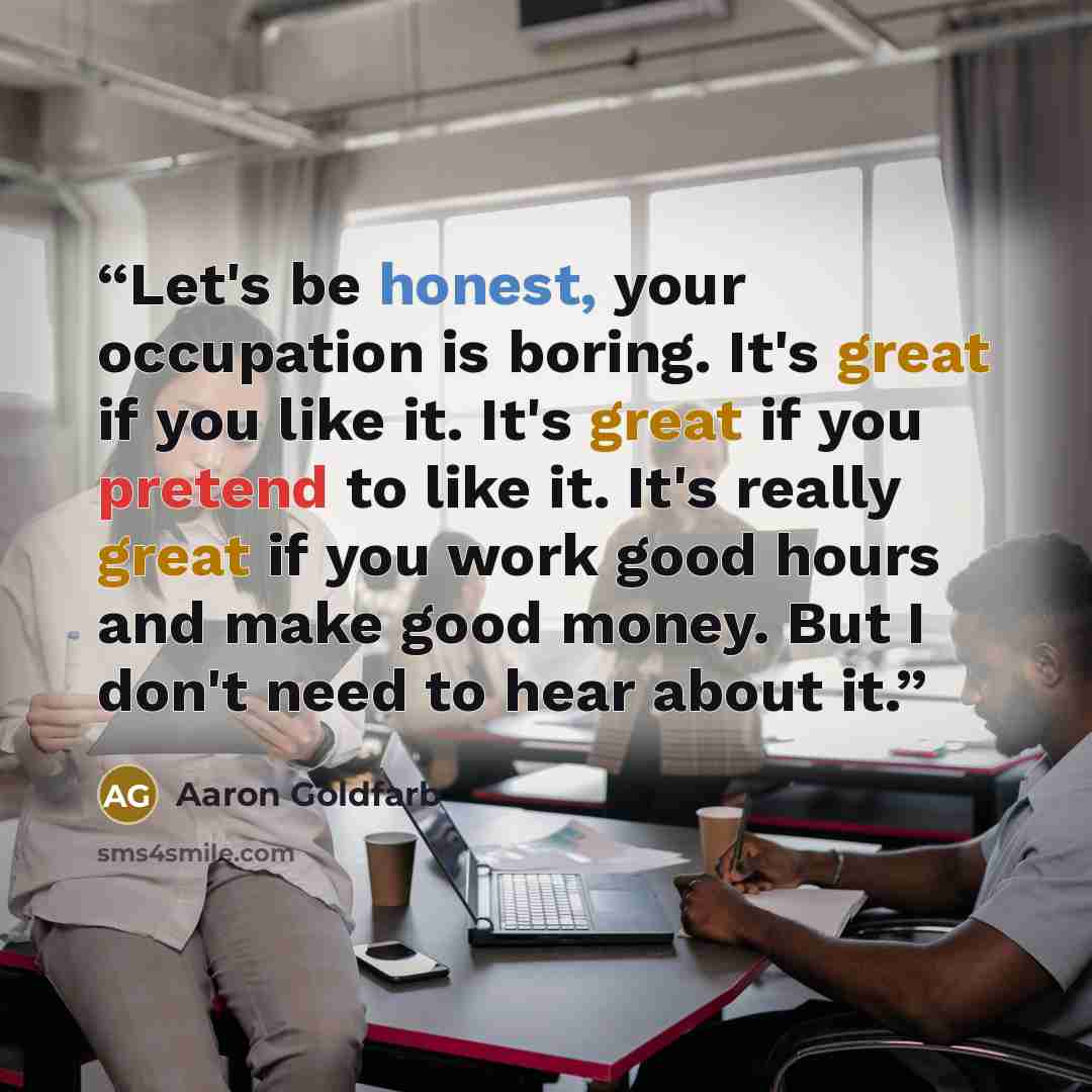 “Let's be honest, your occupation is boring. It's great if you like it. It's great if you pretend to like it. It's really great if you work good hours and make good money. But I don't need to hear about it.” quote by Aaron Goldfarb