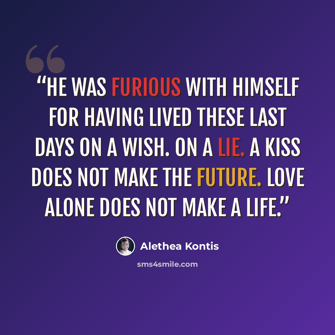 “He was furious with himself for having lived these last days on a wish. On a lie. A kiss does not make the future. Love alone does not make a life.” quote by Alethea Kontis