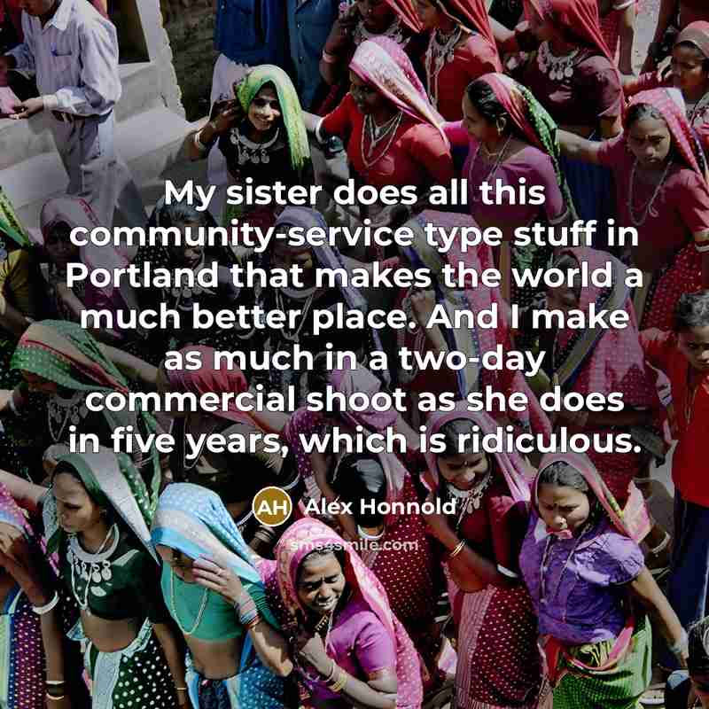 “My sister does all this community-service type stuff in Portland that makes the world a much better place. And I make as much in a two-day commercial shoot as she does in five years, which is ridiculous.” quote by Alex Honnold