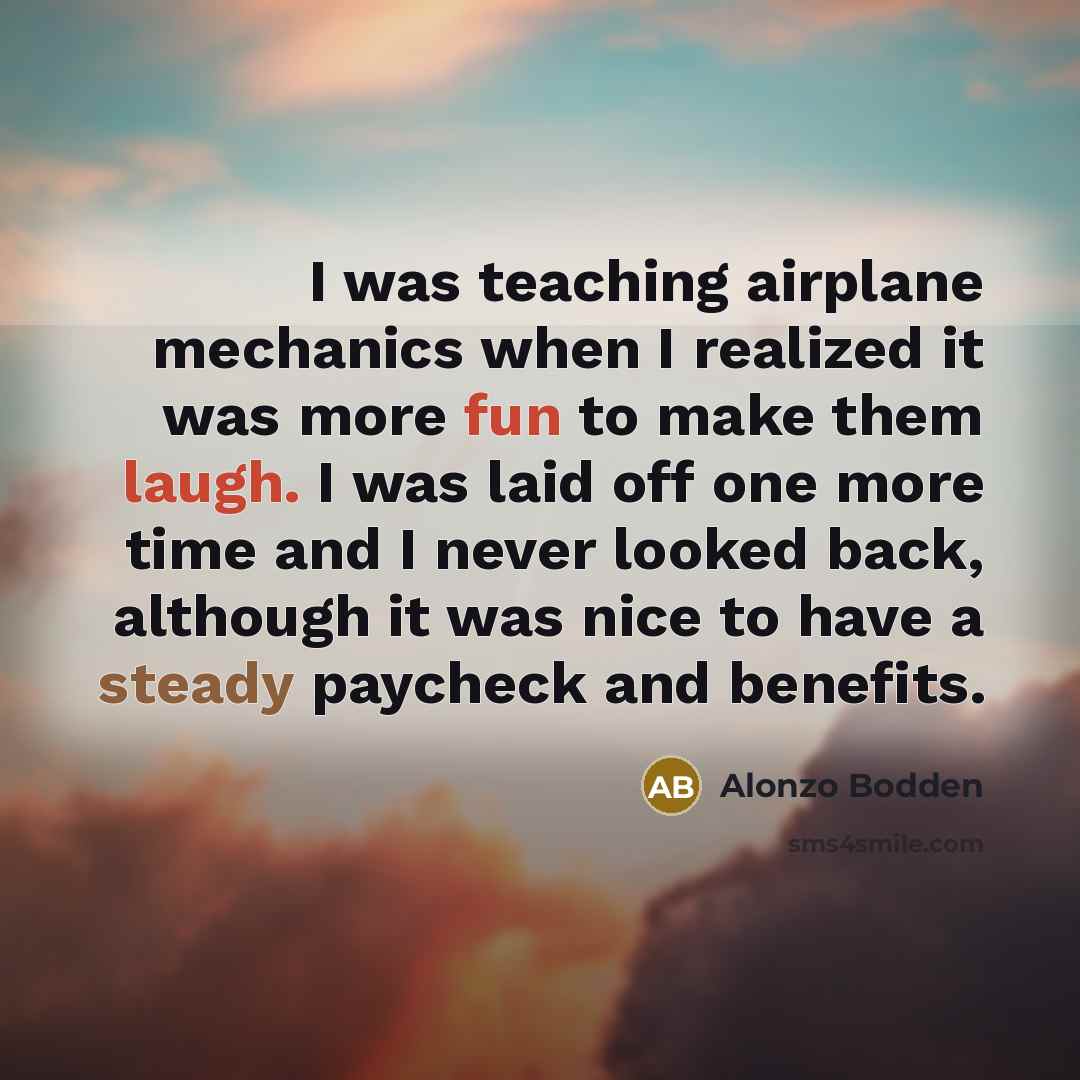 “I was teaching airplane mechanics when I realized it was more fun to make them laugh. I was laid off one more time and I never looked back, although it was nice to have a steady paycheck and benefits.” quote by Alonzo Bodden