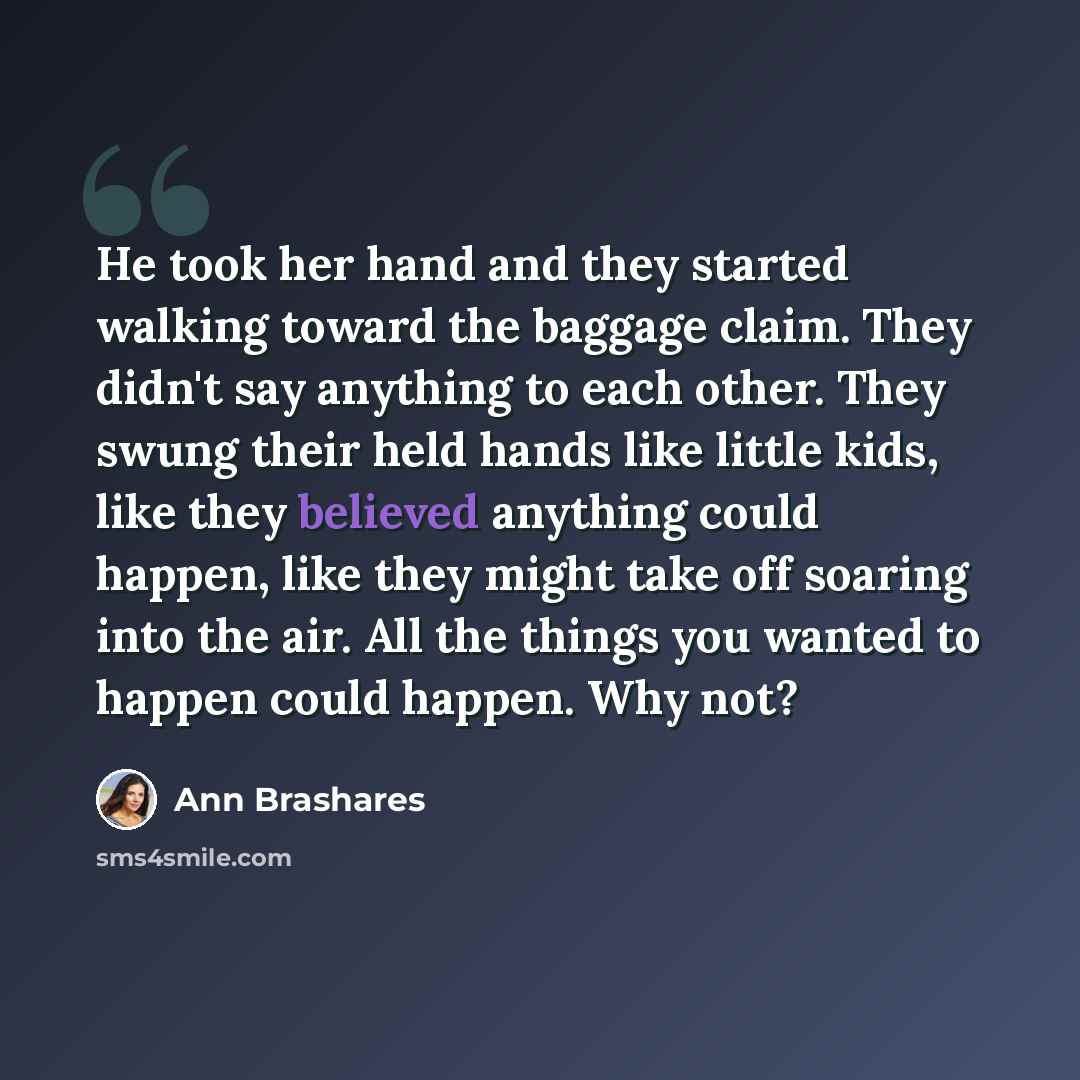 “He took her hand and they started walking toward the baggage claim. They didn't say anything to each other. They swung their held hands like little kids, like they believed anything could happen, like they might take off soaring into the air. All the things you wanted to happen could happen. Why…” quote by Ann Brashares