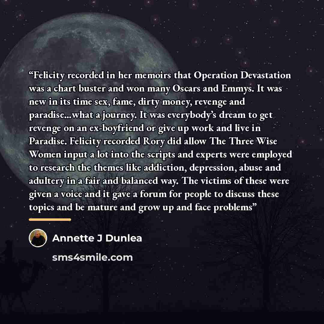 “Felicity recorded in her memoirs that Operation Devastation was a chart buster and won many Oscars and Emmys. It was new in its time sex, fame, dirty money, revenge and paradise…what a journey. It was everybody’s dream to get revenge on an ex-boyfriend or give up work and live in Paradise…” quote by Annette J Dunlea