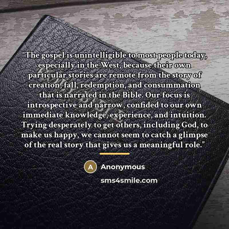 “The gospel is unintelligible to most people today, especially in the West, because their own particular stories are remote from the story of creation, fall, redemption, and consummation that is narrated in the Bible. Our focus is introspective and narrow, confided to our own immediate knowledge…” quote by Anonymous