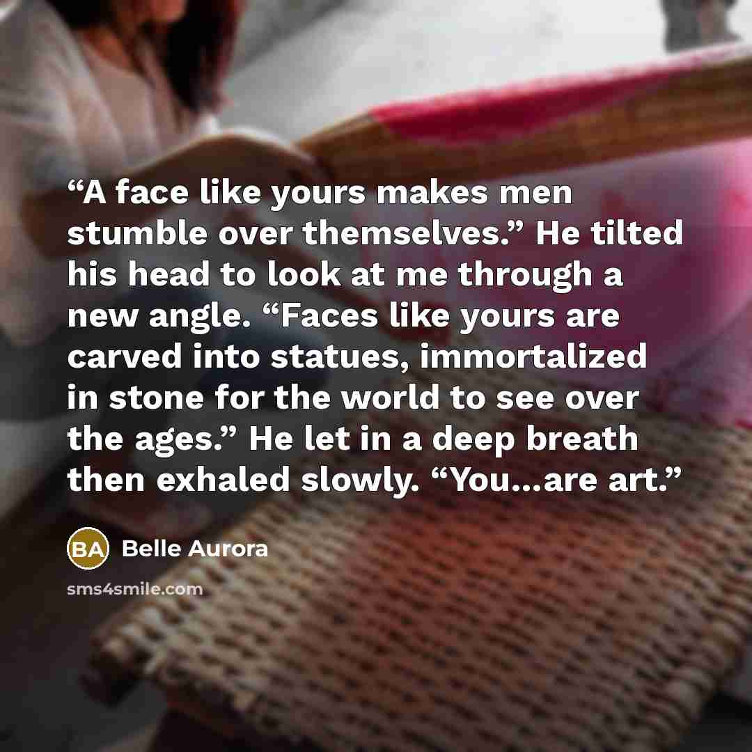 “A face like yours makes men stumble over themselves.” He tilted his head to look at me through a new angle. “Faces like yours are carved into statues, immortalized in stone for the world to see over the ages.” He let in a deep breath then exhaled slowly. “You…are art.” quote by Belle Aurora