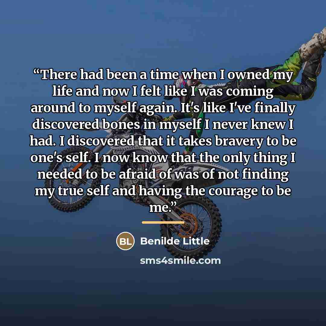 “There had been a time when I owned my life and now I felt like I was coming around to myself again. It's like I've finally discovered bones in myself I never knew I had. I discovered that it takes bravery to be one's self. I now know that the only thing I needed to be afraid of was of not finding…” quote by Benilde Little